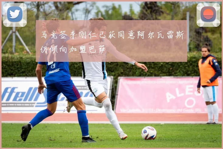 马竞签李刚仁已获同意阿尔瓦雷斯仍倾向加盟巴萨