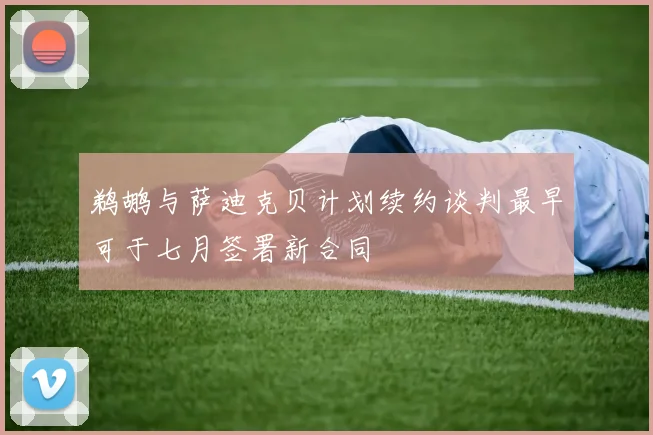 鹈鹕与萨迪克贝计划续约谈判最早可于七月签署新合同