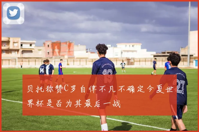 贝托称赞C罗自律不凡不确定今夏世界杯是否为其最后一战