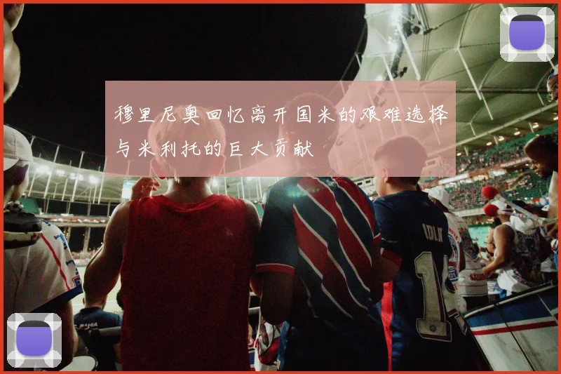穆里尼奥回忆离开国米的艰难选择与米利托的巨大贡献