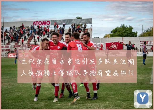 兰代尔在自由市场引发多队关注湖人快船骑士等球队争抢有望成热门球员