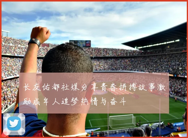 长友佑都社媒分享青春拼搏故事激励成年人追梦热情与奋斗