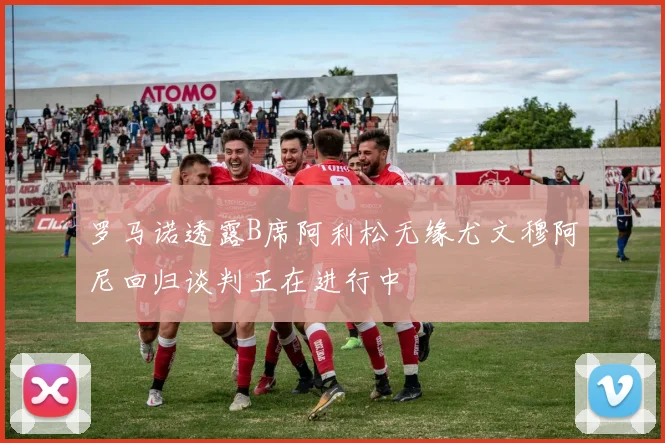罗马诺透露B席阿利松无缘尤文穆阿尼回归谈判正在进行中