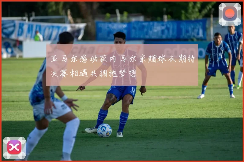 亚马尔感动获内马尔亲赠球衣期待决赛相遇共拥抱梦想