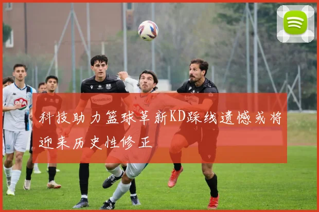 科技助力篮球革新KD踩线遗憾或将迎来历史性修正
