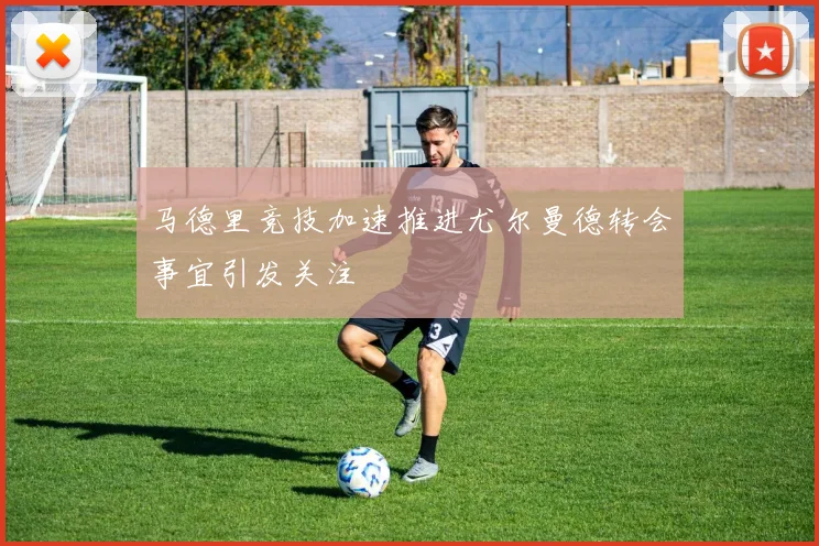马德里竞技加速推进尤尔曼德转会事宜引发关注