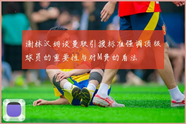 谢林汉姆谈曼联引援标准强调顶级球员的重要性与对M费的看法