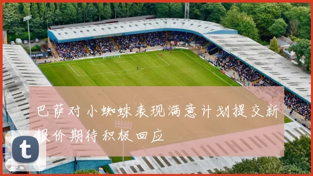 巴萨对小蜘蛛表现满意计划提交新报价期待积极回应