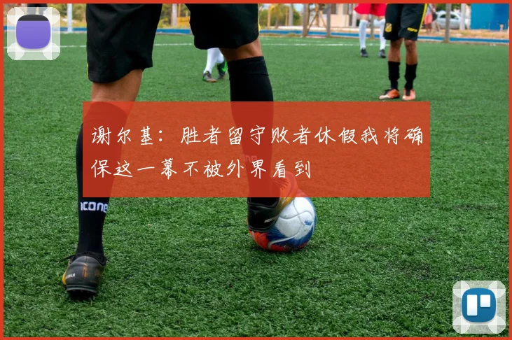 谢尔基：胜者留守败者休假我将确保这一幕不被外界看到