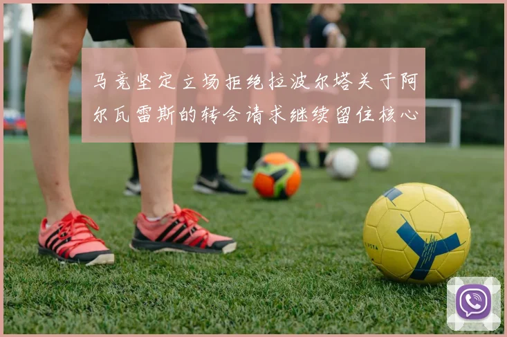 马竞坚定立场拒绝拉波尔塔关于阿尔瓦雷斯的转会请求继续留住核心球员