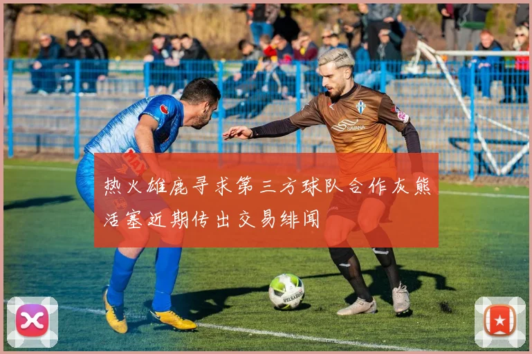 热火雄鹿寻求第三方球队合作灰熊活塞近期传出交易绯闻