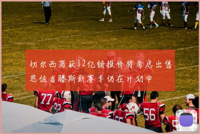 切尔西若获12亿镑报价将考虑出售恩佐吉滕斯新赛季仍在计划中