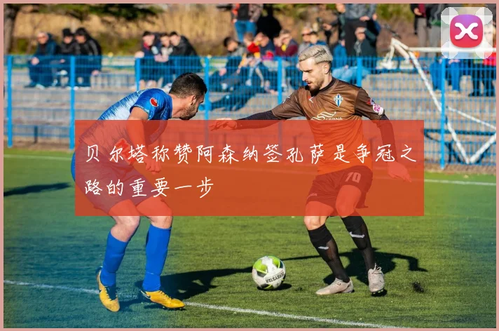 贝尔塔称赞阿森纳签孔萨是争冠之路的重要一步