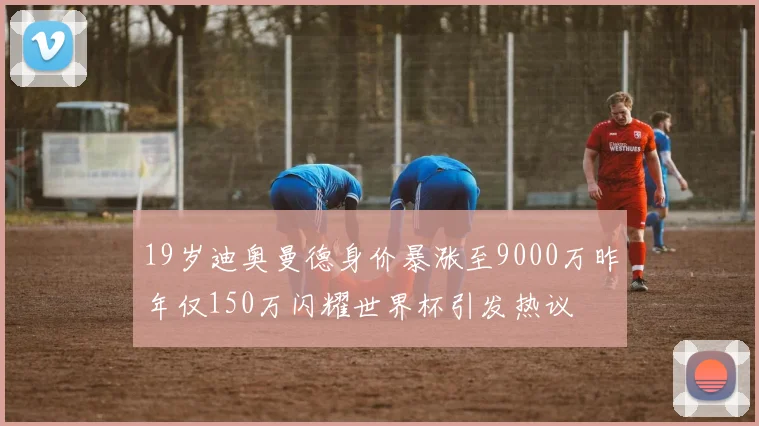 19岁迪奥曼德身价暴涨至9000万昨年仅150万闪耀世界杯引发热议