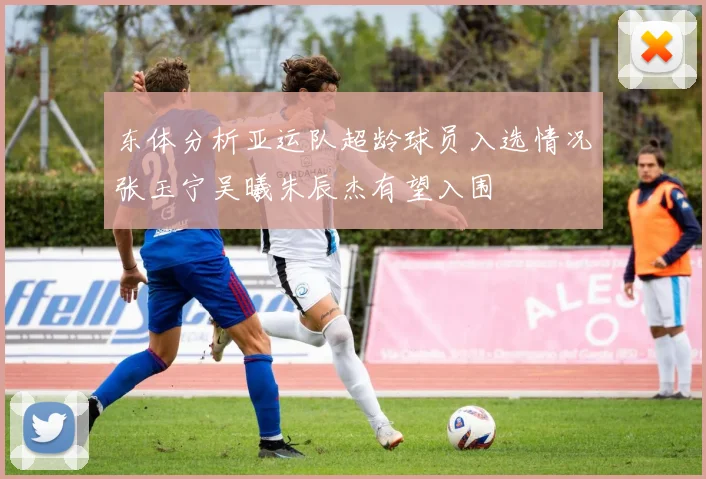 东体分析亚运队超龄球员入选情况张玉宁吴曦朱辰杰有望入围
