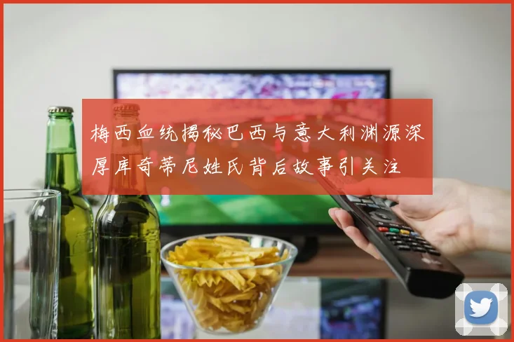 梅西血统揭秘巴西与意大利渊源深厚库奇蒂尼姓氏背后故事引关注