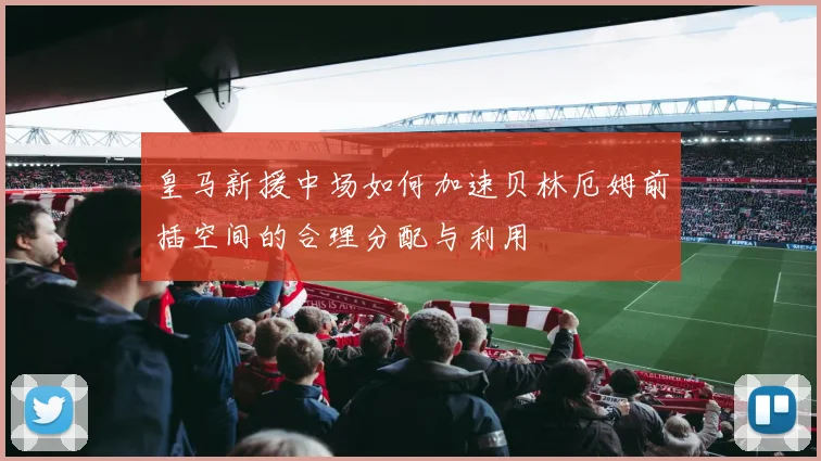 皇马新援中场如何加速贝林厄姆前插空间的合理分配与利用