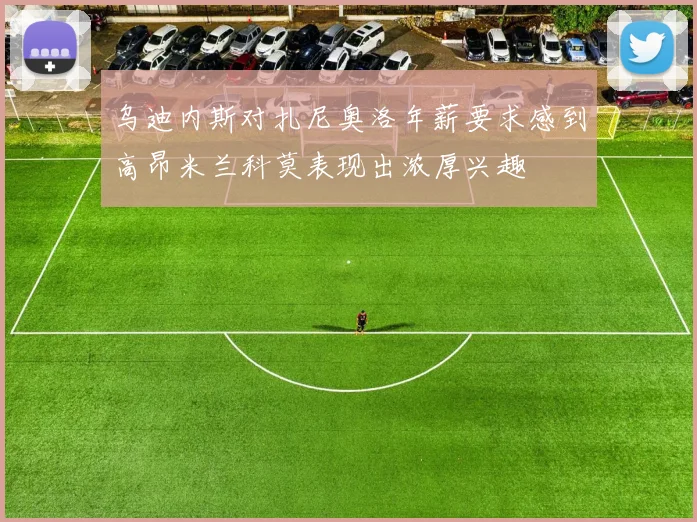 乌迪内斯对扎尼奥洛年薪要求感到高昂米兰科莫表现出浓厚兴趣