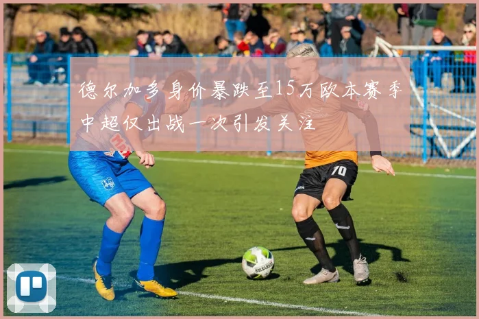 德尔加多身价暴跌至15万欧本赛季中超仅出战一次引发关注