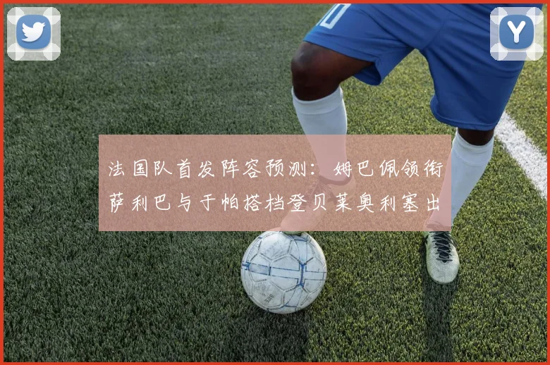法国队首发阵容预测：姆巴佩领衔萨利巴与于帕搭档登贝莱奥利塞出战