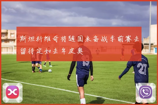斯坦科维奇将随国米备战季前赛去留待定如去年皮奥