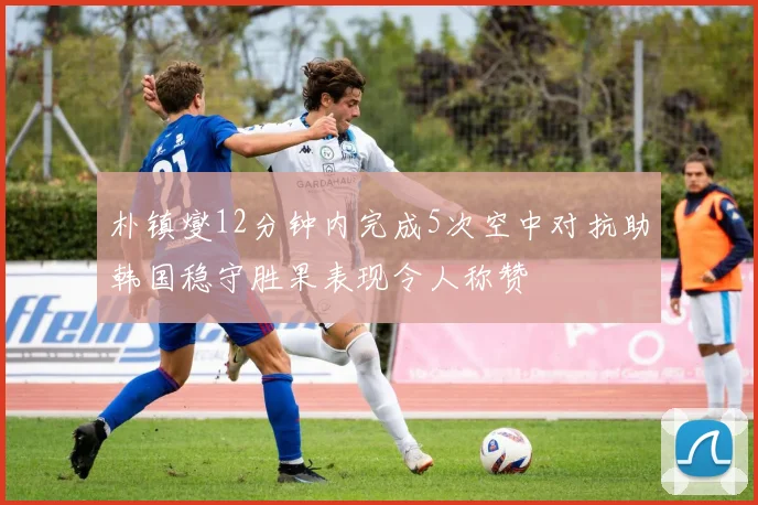 朴镇燮12分钟内完成5次空中对抗助韩国稳守胜果表现令人称赞