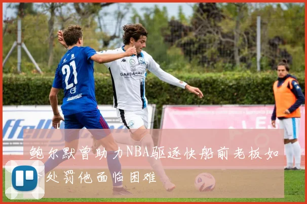 鲍尔默曾助力NBA驱逐快船前老板如今处罚他面临困难