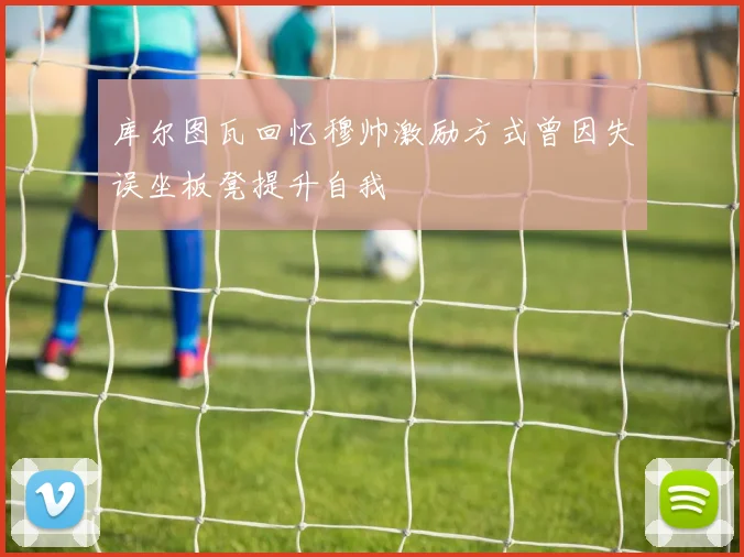 库尔图瓦回忆穆帅激励方式曾因失误坐板凳提升自我